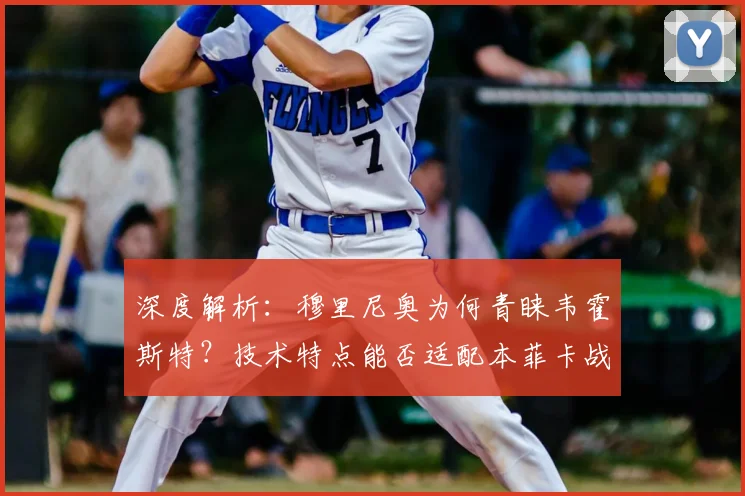 深度解析：穆里尼奥为何青睐韦霍斯特？技术特点能否适配本菲卡战术