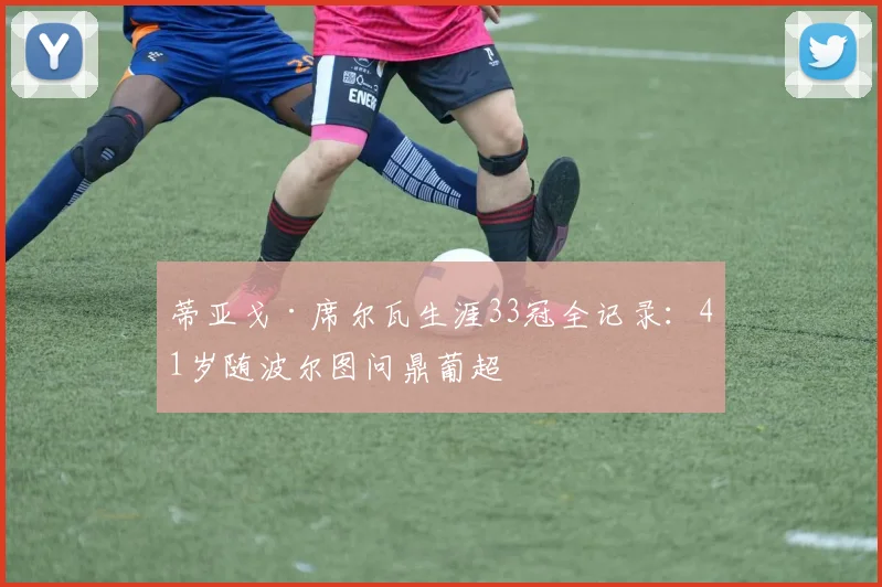蒂亚戈·席尔瓦生涯33冠全记录：41岁随波尔图问鼎葡超