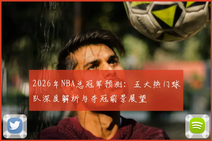 2026年NBA总冠军预测：五大热门球队深度解析与夺冠前景展望