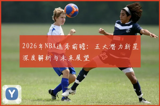 2026年NBA选秀前瞻：五大潜力新星深度解析与未来展望