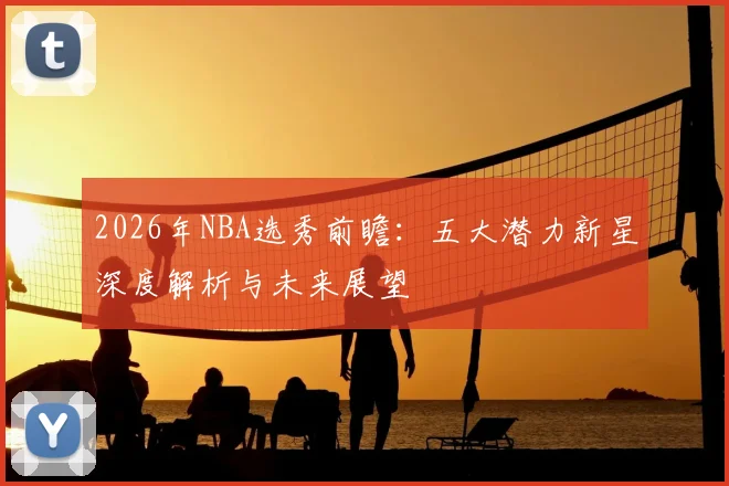 2026年NBA选秀前瞻:五大潜力新星深度解析与未来展望